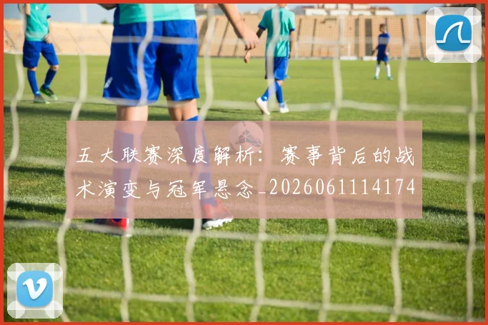 五大联赛深度解析：赛事背后的战术演变与冠军悬念_20260611141746