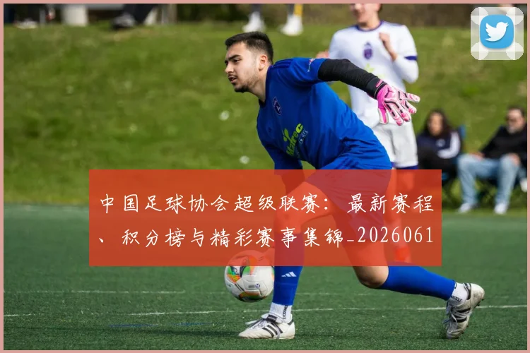 中国足球协会超级联赛：最新赛程、积分榜与精彩赛事集锦_20260610190309
