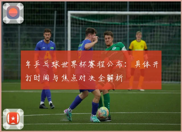 年乒乓球世界杯赛程公布:具体开打时间与焦点对决全解析