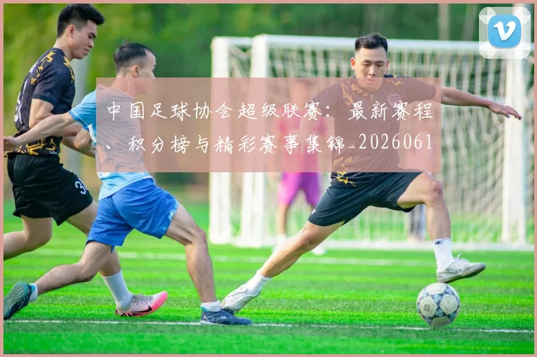 中国足球协会超级联赛：最新赛程、积分榜与精彩赛事集锦_20260610190309